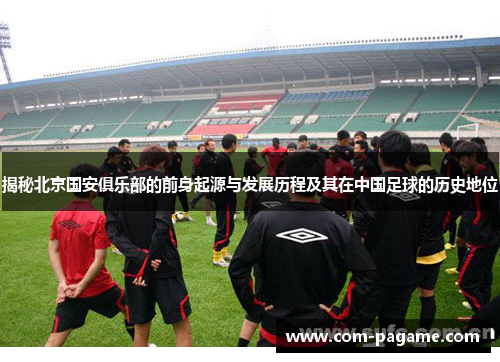 揭秘北京国安俱乐部的前身起源与发展历程及其在中国足球的历史地位