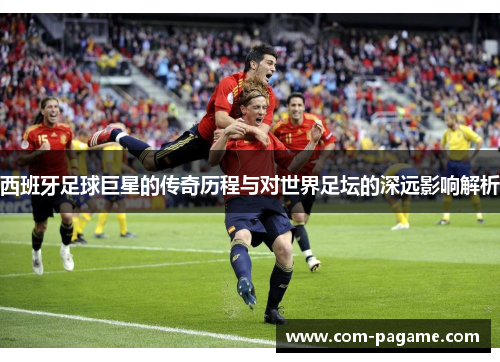 西班牙足球巨星的传奇历程与对世界足坛的深远影响解析