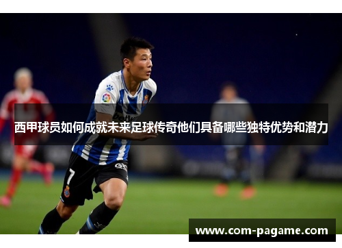 西甲球员如何成就未来足球传奇他们具备哪些独特优势和潜力