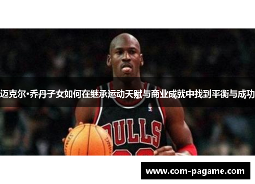 迈克尔·乔丹子女如何在继承运动天赋与商业成就中找到平衡与成功
