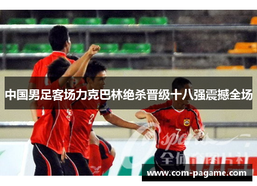 中国男足客场力克巴林绝杀晋级十八强震撼全场