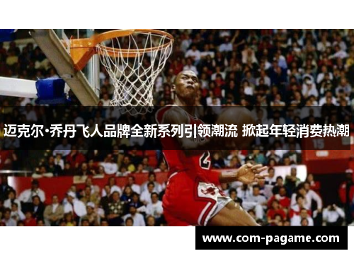 迈克尔·乔丹飞人品牌全新系列引领潮流 掀起年轻消费热潮